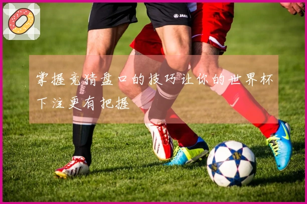 掌握竞猜盘口的技巧让你的世界杯下注更有把握